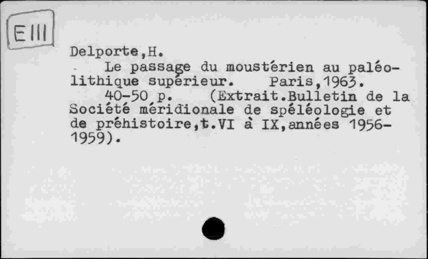 ﻿Delporte,H.
Le passade du moustérien au paléolithique supérieur. Paris,1963.
40-50'p. (Extrait.Bulletin de la Société méridionale de spéléologie et de préhistoire,t.VI à IX,années 1956-1959).